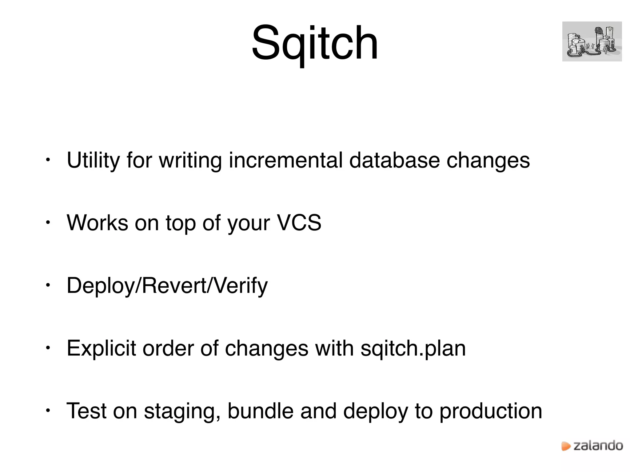 Sqitch
• Utility for writing incremental database changes
• Works on top of your VCS
• Deploy/Revert/Verify
• Explicit order of changes with sqitch.plan
• Test on staging, bundle and deploy to production
 