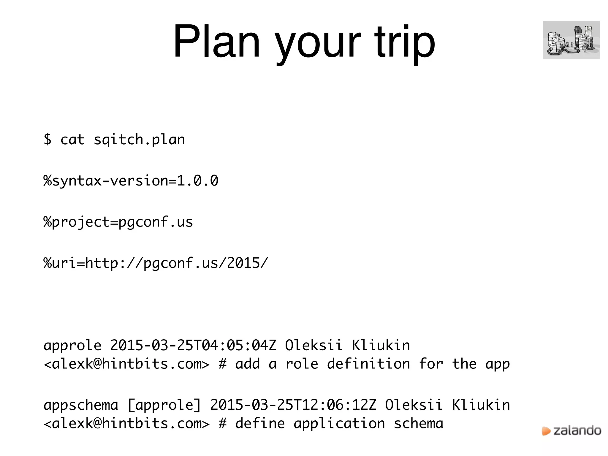 Plan your trip
$ cat sqitch.plan
%syntax-version=1.0.0
%project=pgconf.us
%uri=http://pgconf.us/2015/
approle 2015-03-25T04:05:04Z Oleksii Kliukin
<alexk@hintbits.com> # add a role definition for the app
appschema [approle] 2015-03-25T12:06:12Z Oleksii Kliukin
<alexk@hintbits.com> # define application schema
 