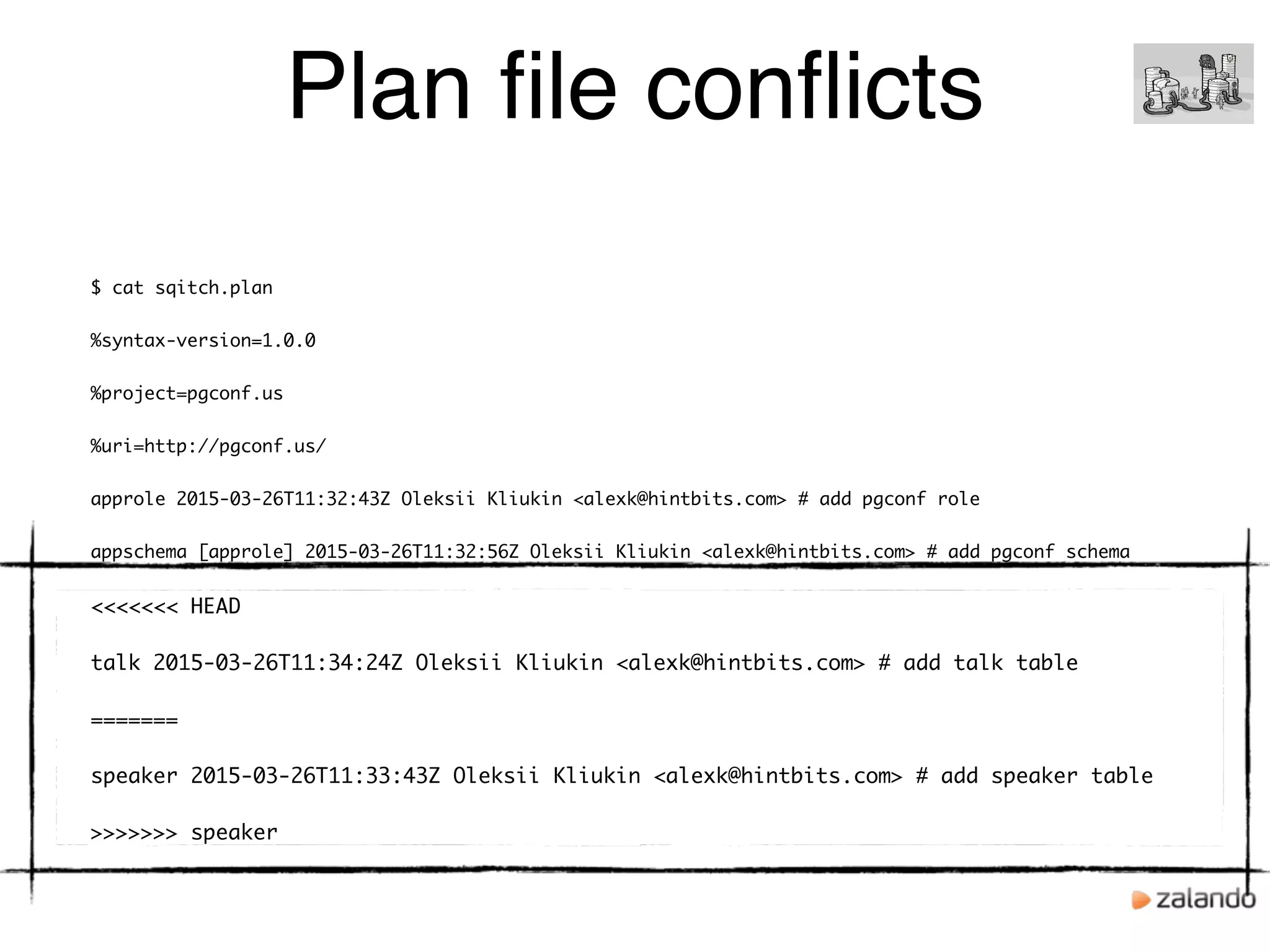 Plan ﬁle conﬂicts
$ cat sqitch.plan
%syntax-version=1.0.0
%project=pgconf.us
%uri=http://pgconf.us/
approle 2015-03-26T11:32:43Z Oleksii Kliukin <alexk@hintbits.com> # add pgconf role
appschema [approle] 2015-03-26T11:32:56Z Oleksii Kliukin <alexk@hintbits.com> # add pgconf schema
<<<<<<< HEAD
talk 2015-03-26T11:34:24Z Oleksii Kliukin <alexk@hintbits.com> # add talk table
=======
speaker 2015-03-26T11:33:43Z Oleksii Kliukin <alexk@hintbits.com> # add speaker table
>>>>>>> speaker
 