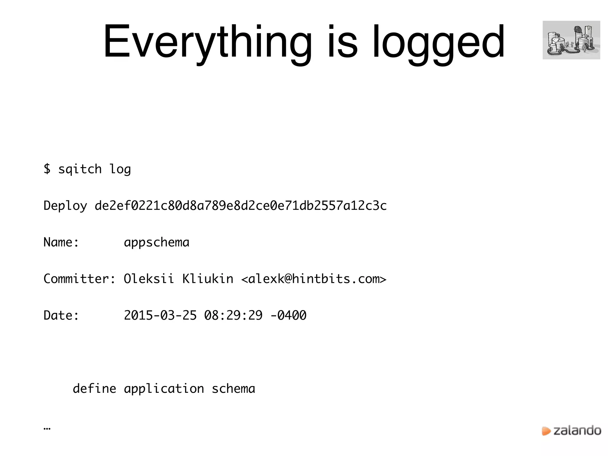 Everything is logged
$ sqitch log
Deploy de2ef0221c80d8a789e8d2ce0e71db2557a12c3c
Name: appschema
Committer: Oleksii Kliukin <alexk@hintbits.com>
Date: 2015-03-25 08:29:29 -0400
define application schema
…
 