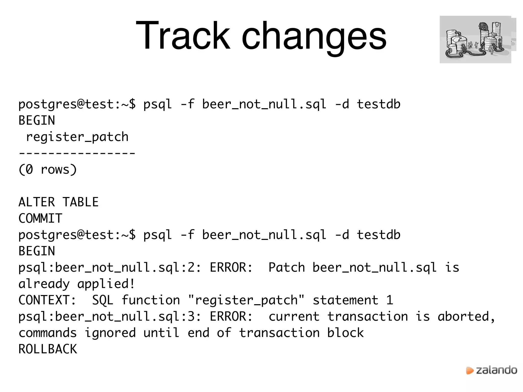 Track changes
postgres@test:~$ psql -f beer_not_null.sql -d testdb
BEGIN
register_patch
----------------
(0 rows)
ALTER TABLE
COMMIT
postgres@test:~$ psql -f beer_not_null.sql -d testdb
BEGIN
psql:beer_not_null.sql:2: ERROR: Patch beer_not_null.sql is
already applied!
CONTEXT: SQL function "register_patch" statement 1
psql:beer_not_null.sql:3: ERROR: current transaction is aborted,
commands ignored until end of transaction block
ROLLBACK
 