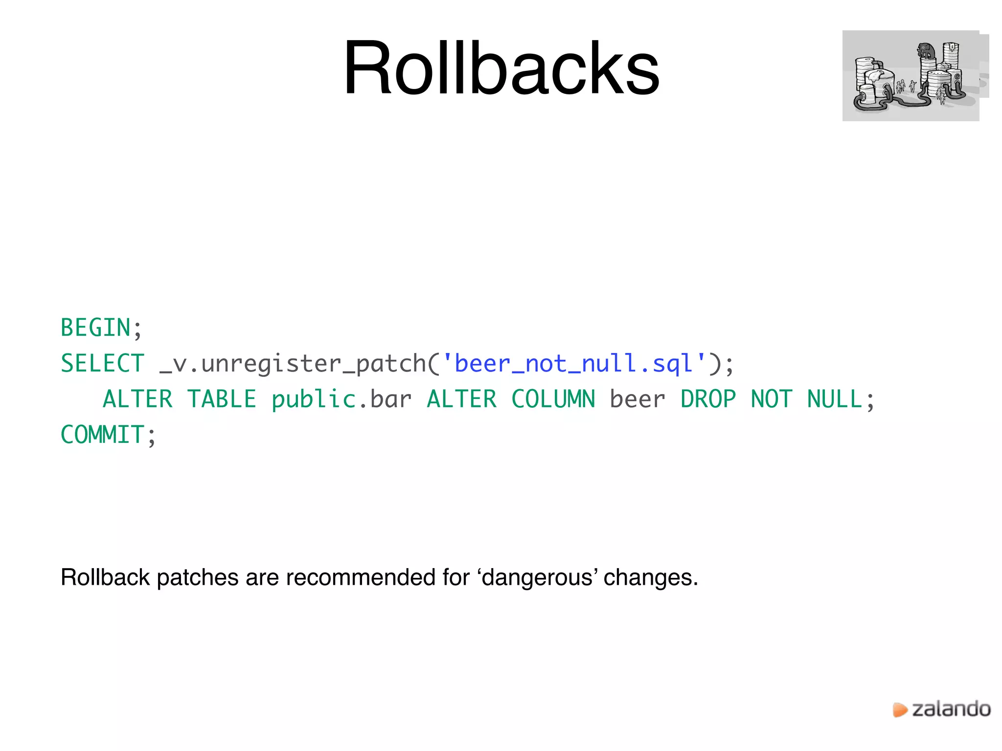 Rollbacks
Rollback patches are recommended for ‘dangerous’ changes.
BEGIN;
SELECT _v.unregister_patch('beer_not_null.sql');
ALTER TABLE public.bar ALTER COLUMN beer DROP NOT NULL;
COMMIT;
 