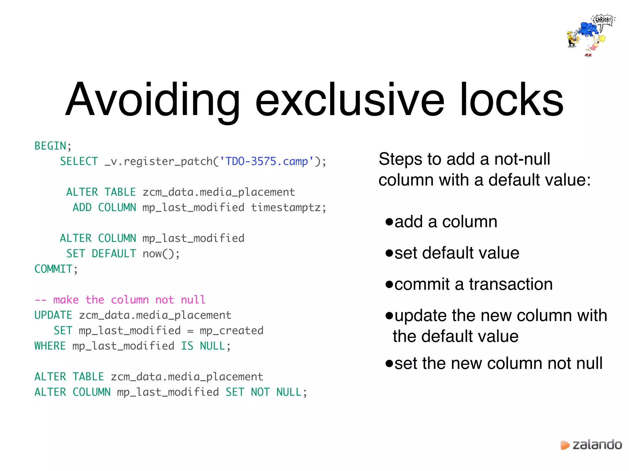 Avoiding exclusive locks
BEGIN;
SELECT _v.register_patch('TDO-3575.camp');
ALTER TABLE zcm_data.media_placement
ADD COLUMN mp_last_modified timestamptz;
ALTER COLUMN mp_last_modified
SET DEFAULT now();
COMMIT;
-- make the column not null
UPDATE zcm_data.media_placement
SET mp_last_modified = mp_created
WHERE mp_last_modified IS NULL;
ALTER TABLE zcm_data.media_placement
ALTER COLUMN mp_last_modified SET NOT NULL;
Steps to add a not-null
column with a default value:
●add a column
●set default value
●commit a transaction
●update the new column with
the default value
●set the new column not null
 
