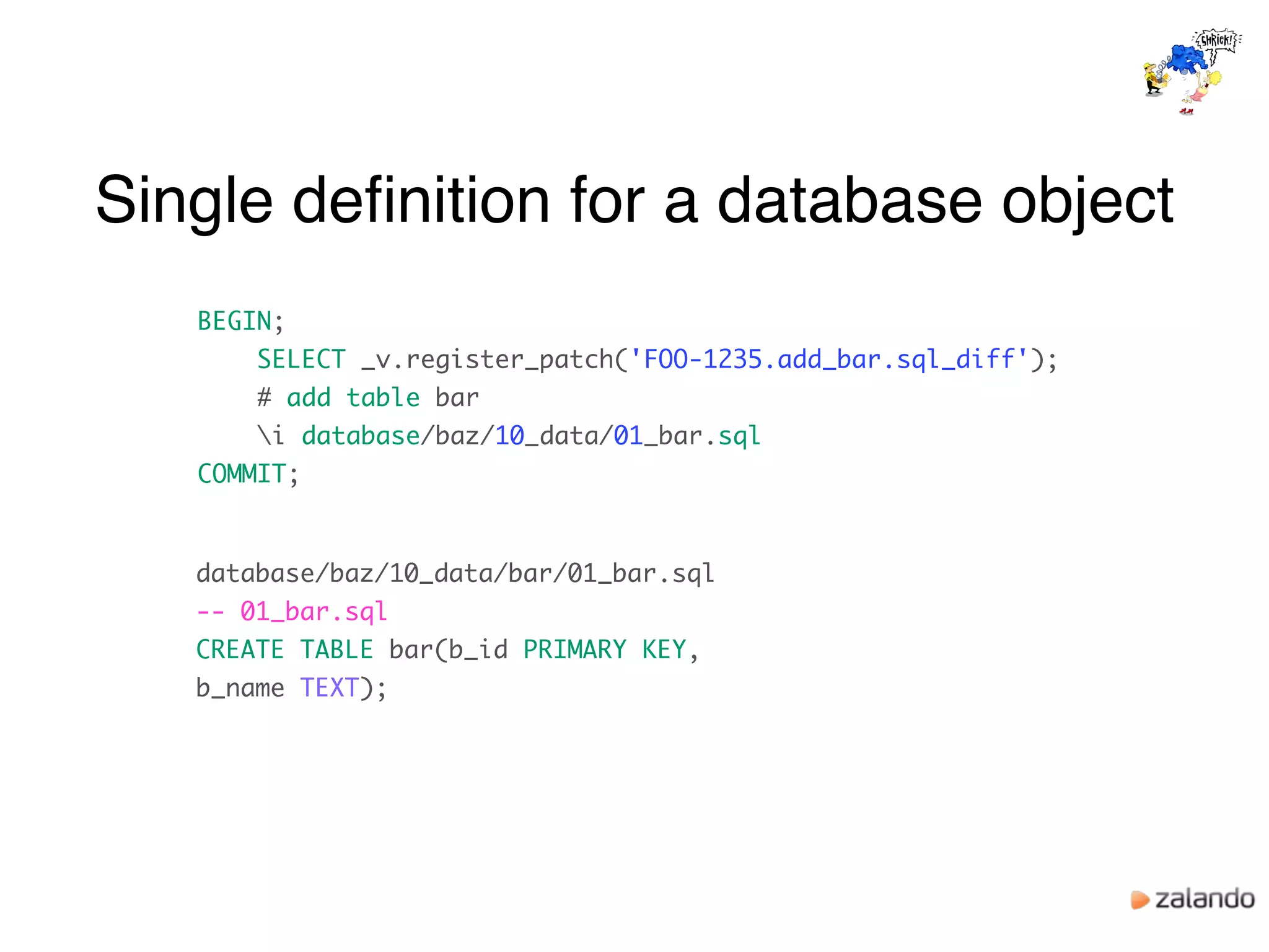Single deﬁnition for a database object
BEGIN;
SELECT _v.register_patch('FOO-1235.add_bar.sql_diff');
# add table bar
i database/baz/10_data/01_bar.sql
COMMIT;
database/baz/10_data/bar/01_bar.sql
-- 01_bar.sql
CREATE TABLE bar(b_id PRIMARY KEY,
b_name TEXT);
 