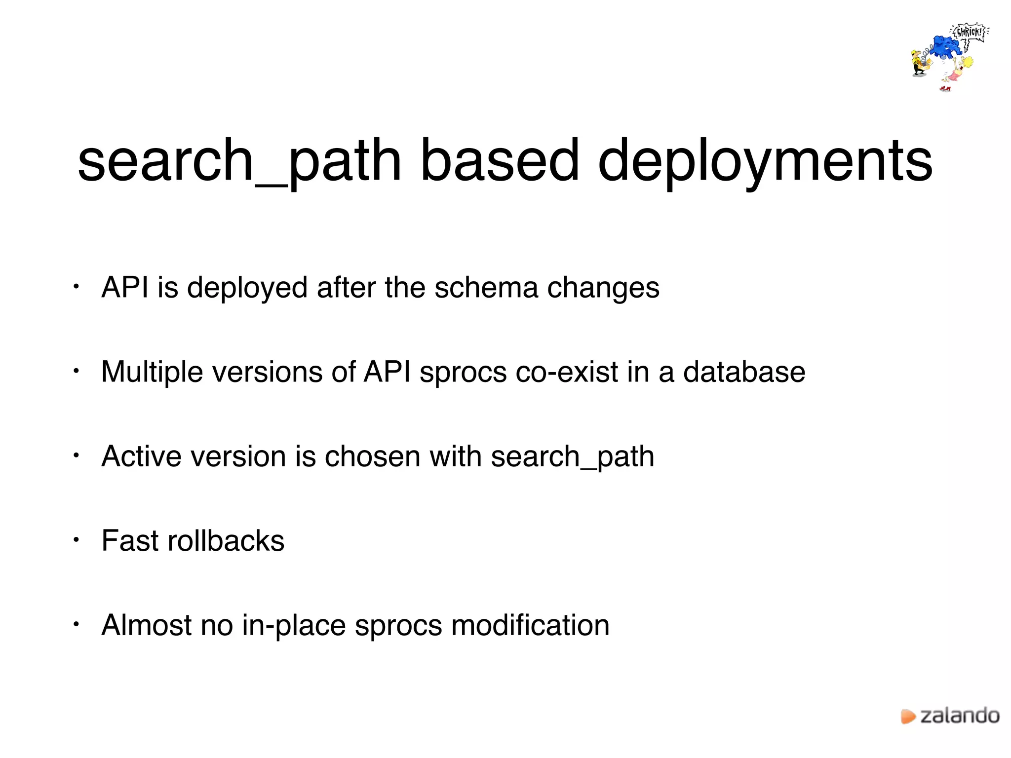 search_path based deployments
• API is deployed after the schema changes
• Multiple versions of API sprocs co-exist in a database
• Active version is chosen with search_path
• Fast rollbacks
• Almost no in-place sprocs modiﬁcation
 
