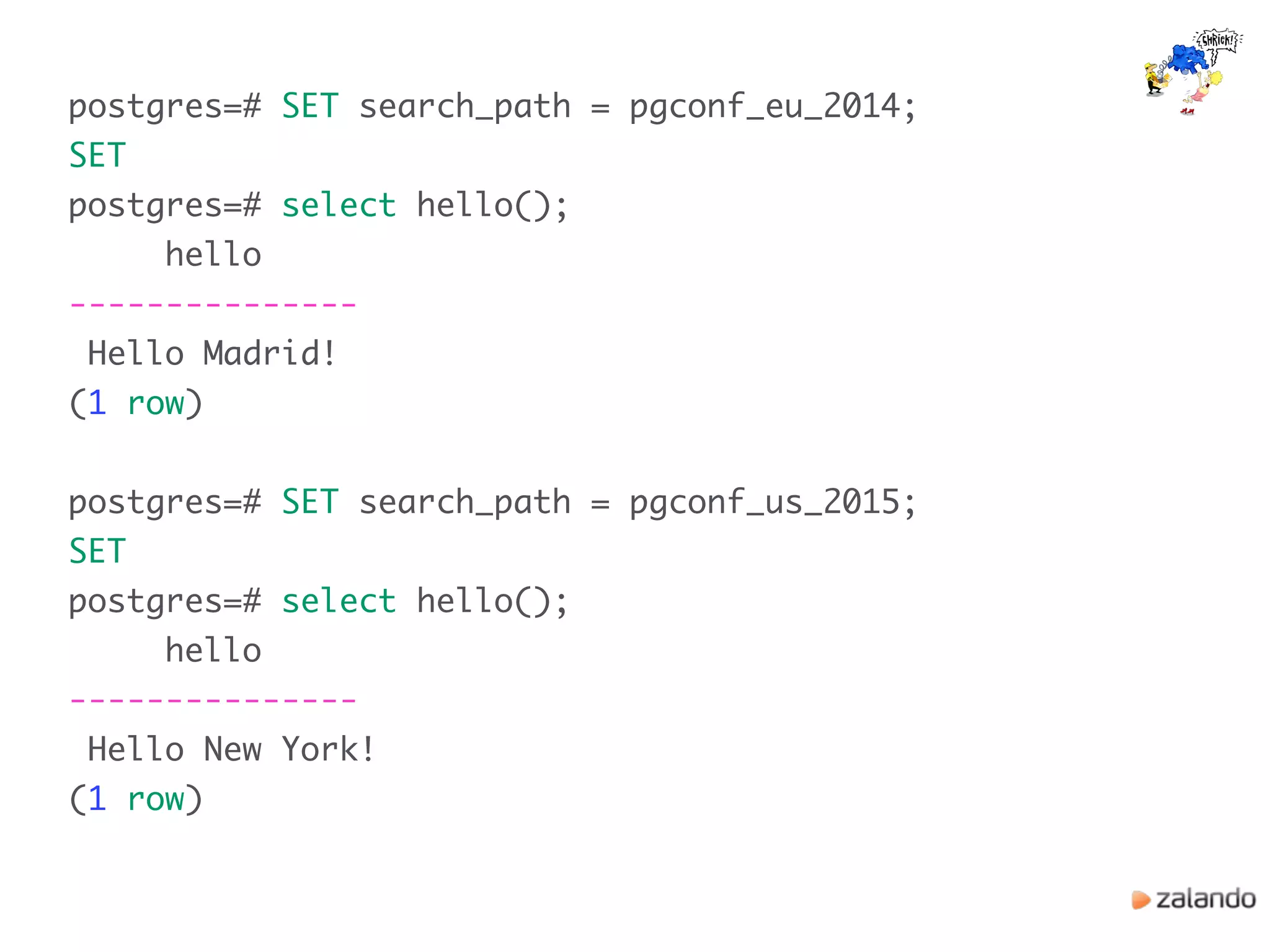 postgres=# SET search_path = pgconf_eu_2014;
SET
postgres=# select hello();
hello
---------------
Hello Madrid!
(1 row)
postgres=# SET search_path = pgconf_us_2015;
SET
postgres=# select hello();
hello
---------------
Hello New York!
(1 row)
 