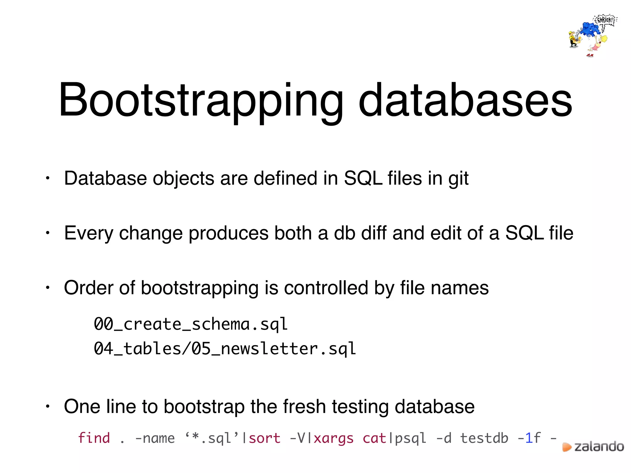 Bootstrapping databases
• Database objects are deﬁned in SQL ﬁles in git
• Every change produces both a db diff and edit of a SQL ﬁle
• Order of bootstrapping is controlled by ﬁle names
00_create_schema.sql
04_tables/05_newsletter.sql
• One line to bootstrap the fresh testing database
find . -name ‘*.sql’|sort -V|xargs cat|psql -d testdb -1f -
 