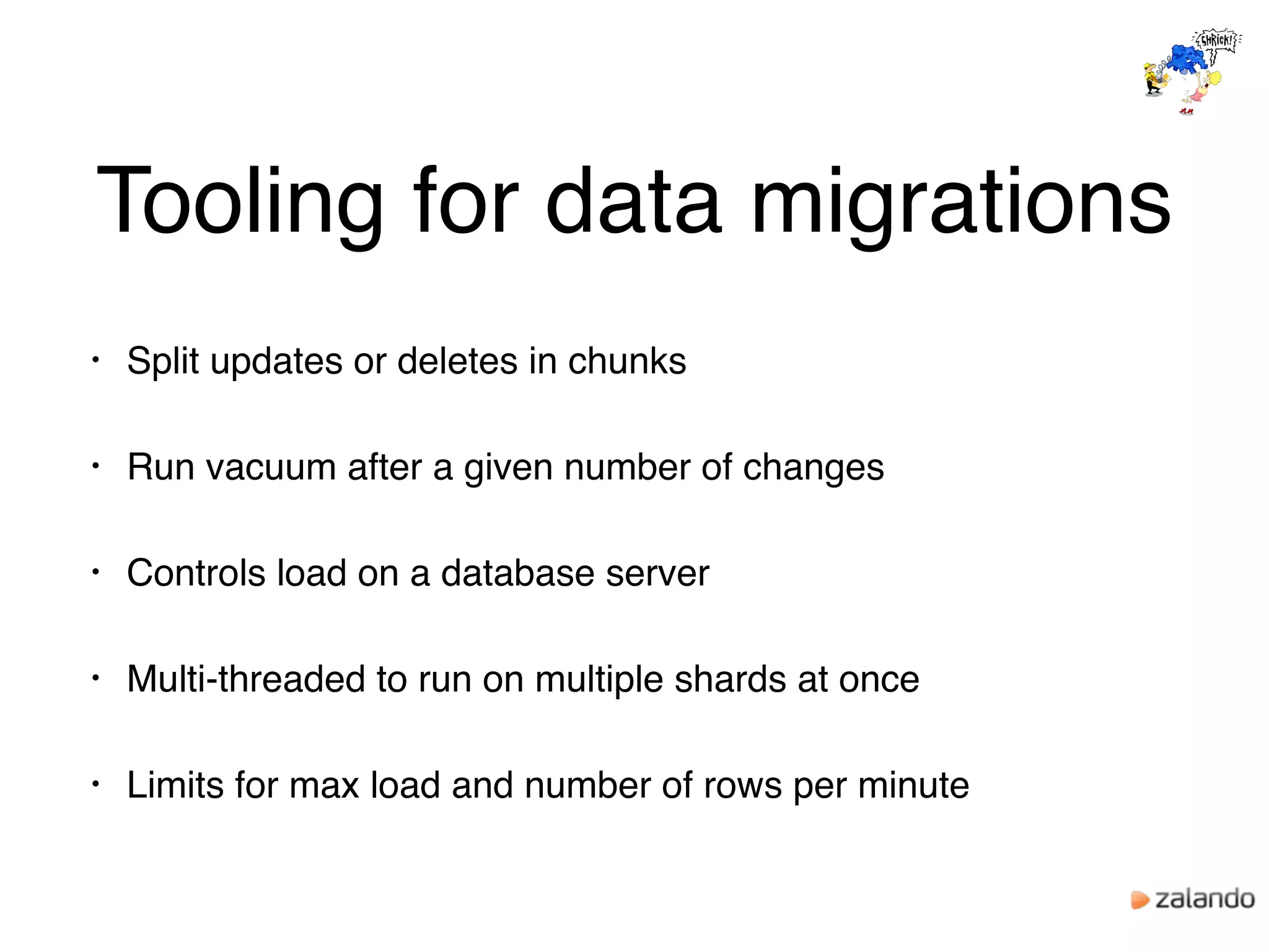Tooling for data migrations
• Split updates or deletes in chunks
• Run vacuum after a given number of changes
• Controls load on a database server
• Multi-threaded to run on multiple shards at once
• Limits for max load and number of rows per minute
 
