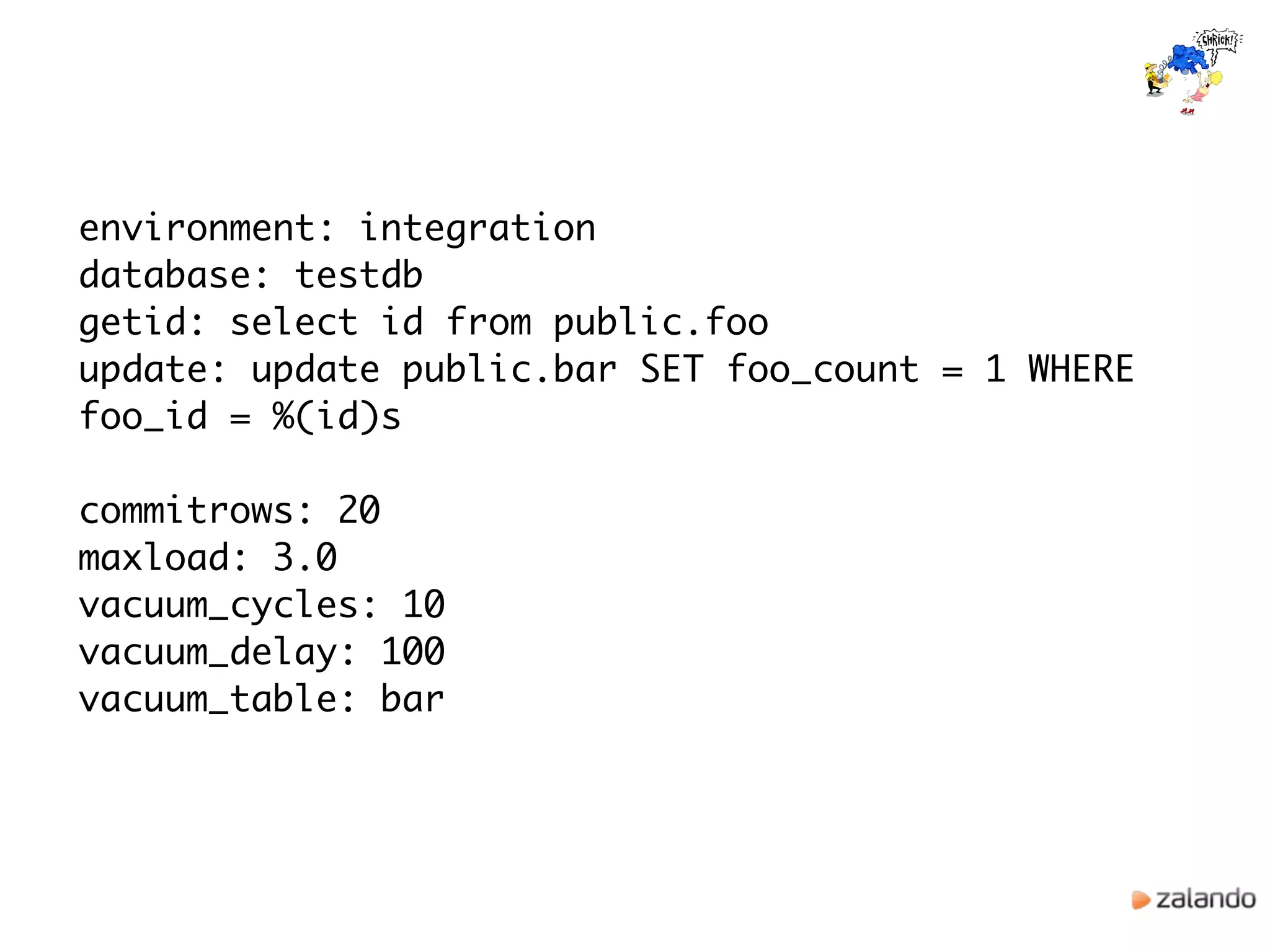environment: integration
database: testdb
getid: select id from public.foo
update: update public.bar SET foo_count = 1 WHERE
foo_id = %(id)s
commitrows: 20
maxload: 3.0
vacuum_cycles: 10
vacuum_delay: 100
vacuum_table: bar
 