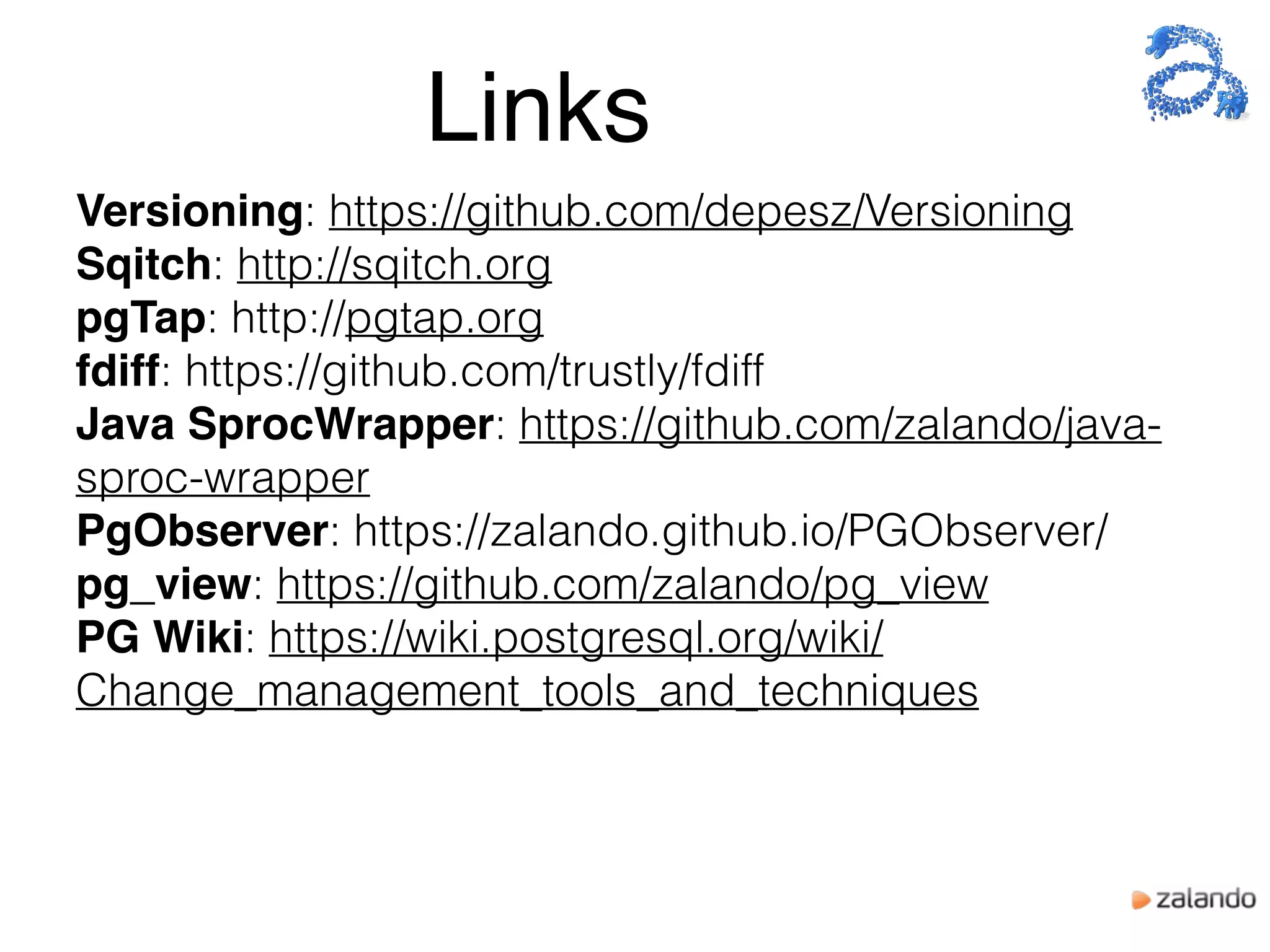 Versioning: https://github.com/depesz/Versioning
Sqitch: http://sqitch.org
pgTap: http://pgtap.org
fdiff: https://github.com/trustly/fdiff
Java SprocWrapper: https://github.com/zalando/java-
sproc-wrapper
PgObserver: https://zalando.github.io/PGObserver/
pg_view: https://github.com/zalando/pg_view
PG Wiki: https://wiki.postgresql.org/wiki/
Change_management_tools_and_techniques
Links
 