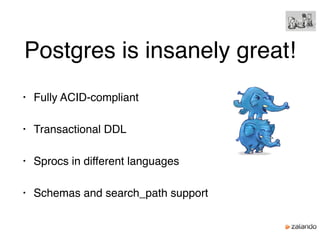 Postgres is insanely great!
• Fully ACID-compliant
• Transactional DDL
• Sprocs in different languages
• Schemas and search_path support
 