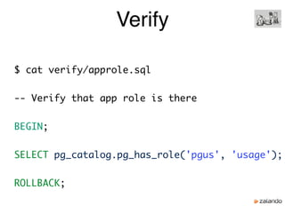 Verify
$ cat verify/approle.sql
-- Verify that app role is there
BEGIN;
SELECT pg_catalog.pg_has_role('pgus', 'usage');
ROLLBACK;
 