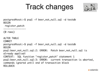 Track changes
postgres@test:~$ psql -f beer_not_null.sql -d testdb
BEGIN
register_patch
----------------
(0 rows)
ALTER TABLE
COMMIT
postgres@test:~$ psql -f beer_not_null.sql -d testdb
BEGIN
psql:beer_not_null.sql:2: ERROR: Patch beer_not_null.sql is
already applied!
CONTEXT: SQL function "register_patch" statement 1
psql:beer_not_null.sql:3: ERROR: current transaction is aborted,
commands ignored until end of transaction block
ROLLBACK
 