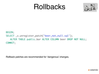 Rollbacks
Rollback patches are recommended for ‘dangerous’ changes.
BEGIN;
SELECT _v.unregister_patch('beer_not_null.sql');
ALTER TABLE public.bar ALTER COLUMN beer DROP NOT NULL;
COMMIT;
 