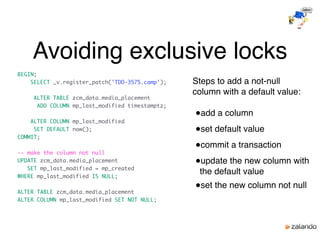 Avoiding exclusive locks
BEGIN;
SELECT _v.register_patch('TDO-3575.camp');
ALTER TABLE zcm_data.media_placement
ADD COLUMN mp_last_modified timestamptz;
ALTER COLUMN mp_last_modified
SET DEFAULT now();
COMMIT;
-- make the column not null
UPDATE zcm_data.media_placement
SET mp_last_modified = mp_created
WHERE mp_last_modified IS NULL;
ALTER TABLE zcm_data.media_placement
ALTER COLUMN mp_last_modified SET NOT NULL;
Steps to add a not-null
column with a default value:
●add a column
●set default value
●commit a transaction
●update the new column with
the default value
●set the new column not null
 