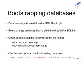 Bootstrapping databases
• Database objects are deﬁned in SQL ﬁles in git
• Every change produces both a db diff and edit of a SQL ﬁle
• Order of bootstrapping is controlled by ﬁle names
00_create_schema.sql
04_tables/05_newsletter.sql
• One line to bootstrap the fresh testing database
find . -name ‘*.sql’|sort -V|xargs cat|psql -d testdb -1f -
 