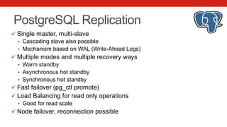 PostgreSQL Replication
ü  Single master, multi-slave
•  Cascading slave also possible
•  Mechanism based on WAL (Write-Ahead Logs)
ü  Multiple modes and multiple recovery ways
•  Warm standby
•  Asynchronous hot standby
•  Synchronous hot standby
ü  Fast failover (pg_ctl promote)
ü  Load Balancing for read only operations
•  Good for read scale
ü  Node failover, reconnection possible
 