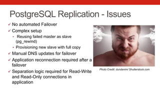 PostgreSQL Replication - Issues
ü  No automated Failover
ü  Complex setup
•  Reusing failed master as slave
(pg_rewind)
•  Provisioning new slave with full copy
ü  Manual DNS updates for failover
ü  Application reconnection required after a
failover
ü  Separation logic required for Read-Write
and Read-Only connections in
application
Photo Credit: dundanim/ Shutterstock.com
 