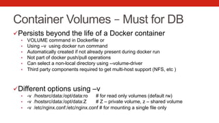 Container Volumes – Must for DB
ü Persists beyond the life of a Docker container
•  VOLUME command in Dockerfile or
•  Using –v using docker run command
•  Automatically created if not already present during docker run
•  Not part of docker push/pull operations
•  Can select a non-local directory using --volume-driver
•  Third party components required to get multi-host support (NFS, etc )
ü Different options using –v
•  -v /hostsrc/data:/opt/data:ro # for read only volumes (default rw)
•  -v /hostsrc/data:/opt/data:Z # Z – private volume, z – shared volume
•  -v /etc/nginx.conf:/etc/nginx.conf # for mounting a single file only
 