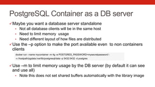PostgreSQL Container as a DB server
ü Maybe you want a database server standalone
•  Not all database clients will be in the same host
•  Need to limit memory usage
•  Need different layout of how files are distributed
ü Use the –p option to make the port available even to non containers
clients
ü Use –m to limit memory usage by the DB server (by default it can see
and use all)
•  Note this does not set shared buffers automatically with the library image
docker run --name mycontainer -m 4g -e POSTGRES_PASSWORD=mysecretpassword 
-v /hostpath/pgdata:/var/lib/postgresql/data -p 5432:5432 -d postgres
 