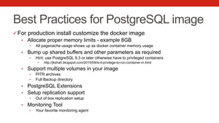Best Practices for PostgreSQL image
ü For production install customize the docker image
•  Allocate proper memory limits - example 8GB
•  All pagecache usage shows up as docker container memory usage
•  Bump up shared buffers and other parameters as required
•  Hint: use PostgreSQL 9.3 or later otherwise have to privileged containers
•  http://jkshah.blogspot.com/2015/09/is-it-privilege-to-run-container-in.html
•  Support multiple volumes in your image
•  PITR archives
•  Full Backup directory
•  PostgreSQL Extensions
•  Setup replication support
•  Out of box replication setup
•  Monitoring Tool
•  Your favorite monitoring agent
 