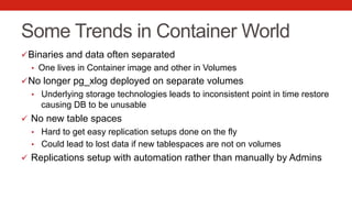 Some Trends in Container World
ü Binaries and data often separated
•  One lives in Container image and other in Volumes
ü No longer pg_xlog deployed on separate volumes
•  Underlying storage technologies leads to inconsistent point in time restore
causing DB to be unusable
ü  No new table spaces
•  Hard to get easy replication setups done on the fly
•  Could lead to lost data if new tablespaces are not on volumes
ü  Replications setup with automation rather than manually by Admins
 