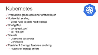 Kubernetes
ü Production grade container orchestrator
ü Horizontal scaling
•  Setup rules to scale read replicas
ü ConfigMap
•  postgresql.conf
•  pg_hba.conf
ü Secrets
•  Username passwords
•  Certificates
ü Persistent Storage features evolving
•  Plugins for storage drivers
 