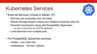 Kubernetes Services
ü External Services (Virtual or Elastic IP)
•  Services are accessible from all nodes
•  Shared Storage plugins makes your Stateful containers also HA
•  Powerful Combination along with PostgreSQL Replication
•  can spin up fast slaves for multi-TB databases
•  Load balanced over multiple pods
ü For PostgreSQL typical two services
•  master – one node only
•  readreplicas - all read replicas
 