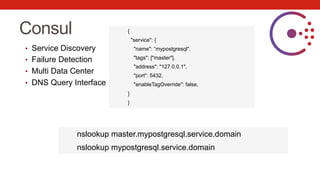 Consul
•  Service Discovery
•  Failure Detection
•  Multi Data Center
•  DNS Query Interface
{
"service": {
"name": ”mypostgresql",
"tags": ["master"],
"address": "127.0.0.1",
"port": 5432,
"enableTagOverride": false,
}
}
nslookup master.mypostgresql.service.domain
nslookup mypostgresql.service.domain
 