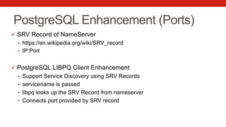 PostgreSQL Enhancement (Ports)
ü  SRV Record of NameServer
•  https://en.wikipedia.org/wiki/SRV_record
•  IP:Port
ü  PostgreSQL LIBPQ Client Enhancement
•  Support Service Discovery using SRV Records
•  servicename is passed
•  libpq looks up the SRV Record from nameserver
•  Connects port provided by SRV record
 