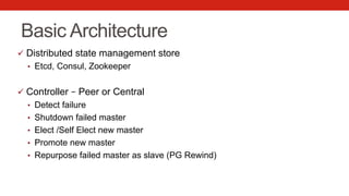 Basic Architecture
ü  Distributed state management store
•  Etcd, Consul, Zookeeper
ü  Controller – Peer or Central
•  Detect failure
•  Shutdown failed master
•  Elect /Self Elect new master
•  Promote new master
•  Repurpose failed master as slave (PG Rewind)
 