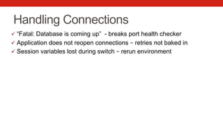 Handling Connections
ü  “Fatal: Database is coming up” - breaks port health checker
ü  Application does not reopen connections – retries not baked in
ü  Session variables lost during switch – rerun environment
 