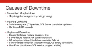 Causes of Downtime
ü  Blame it on Murphy’s Law
•  Anything that can go wrong, will go wrong
ü  Planned Downtime
•  Software upgrade (OS patches, SQL Server cumulative updates)
•  Hardware/BIOS upgrade
ü  Unplanned Downtime
•  Datacenter failure (natural disasters, fire)
•  Server failure (failed CPU, bad network card)
•  I/O subsystem failure (disk failure, controller failure)
•  Software/Data corruption (application bugs, OS binary corruptions)
•  User Error (shutdown a SQL service, dropped a table)
 