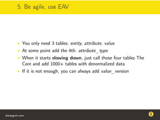 5. Be agile, use EAV
• You only need 3 tables: entity, attribute, value
• At some point add the 4th: attribute_type
• When it starts slowing down, just call those four tables The
Core and add 1000+ tables with denormalized data
• If it is not enough, you can always add value_version
dataegret.com
Why this talk
• Linux is a most common OS for databases
• DBAs often run into IO problems
• Most of the information on topic is written by kerneldevelopers
(for kernel developers) or is checklist-style
• Checklists are useful, but up to certain workload
dataegret.com
 