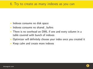 6. Try to create as many indexes as you can
• Indexes consume no disk space
• Indexes consume no shared_bufers
• There is no overhead on DML if one and every column in a
table covered with bunch of indexes
• Optimizer will deﬁnitely choose your index once you created it
• Keep calm and create more indexes
dataegret.com
Why this talk
• Linux is a most common OS for databases
• DBAs often run into IO problems
• Most of the information on topic is written by kerneldevelopers
(for kernel developers) or is checklist-style
• Checklists are useful, but up to certain workload
dataegret.com
 