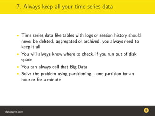 7. Always keep all your time series data
• Time series data like tables with logs or session history should
never be deleted, aggregated or archived, you always need to
keep it all
• You will always know where to check, if you run out of disk
space
• You can always call that Big Data
• Solve the problem using partitioning... one partition for an
hour or for a minute
dataegret.com
Why this talk
• Linux is a most common OS for databases
• DBAs often run into IO problems
• Most of the information on topic is written by kerneldevelopers
(for kernel developers) or is checklist-style
• Checklists are useful, but up to certain workload
dataegret.com
 