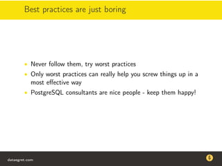 Best practices are just boring
• Never follow them, try worst practices
• Only worst practices can really help you screw things up in a
most eﬀective way
• PostgreSQL consultants are nice people - keep them happy!
dataegret.com
Why this talk
• Linux is a most common OS for databases
• DBAs often run into IO problems
• Most of the information on topic is written by kerneldevelopers
(for kernel developers) or is checklist-style
• Checklists are useful, but up to certain workload
dataegret.com
 