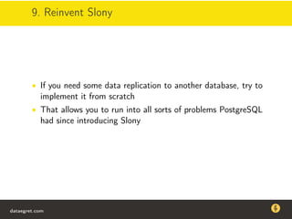 9. Reinvent Slony
• If you need some data replication to another database, try to
implement it from scratch
• That allows you to run into all sorts of problems PostgreSQL
had since introducing Slony
dataegret.com
Why this talk
• Linux is a most common OS for databases
• DBAs often run into IO problems
• Most of the information on topic is written by kerneldevelopers
(for kernel developers) or is checklist-style
• Checklists are useful, but up to certain workload
dataegret.com
 
