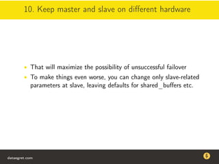 10. Keep master and slave on diﬀerent hardware
• That will maximize the possibility of unsuccessful failover
• To make things even worse, you can change only slave-related
parameters at slave, leaving defaults for shared_buﬀers etc.
dataegret.com
Why this talk
• Linux is a most common OS for databases
• DBAs often run into IO problems
• Most of the information on topic is written by kerneldevelopers
(for kernel developers) or is checklist-style
• Checklists are useful, but up to certain workload
dataegret.com
 