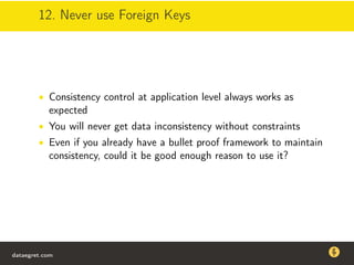12. Never use Foreign Keys
• Consistency control at application level always works as
expected
• You will never get data inconsistency without constraints
• Even if you already have a bullet proof framework to maintain
consistency, could it be good enough reason to use it?
dataegret.com
Why this talk
• Linux is a most common OS for databases
• DBAs often run into IO problems
• Most of the information on topic is written by kerneldevelopers
(for kernel developers) or is checklist-style
• Checklists are useful, but up to certain workload
dataegret.com
 