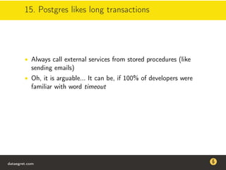 15. Postgres likes long transactions
• Always call external services from stored procedures (like
sending emails)
• Oh, it is arguable... It can be, if 100% of developers were
familiar with word timeout
dataegret.com
Why this talk
• Linux is a most common OS for databases
• DBAs often run into IO problems
• Most of the information on topic is written by kerneldevelopers
(for kernel developers) or is checklist-style
• Checklists are useful, but up to certain workload
dataegret.com
 
