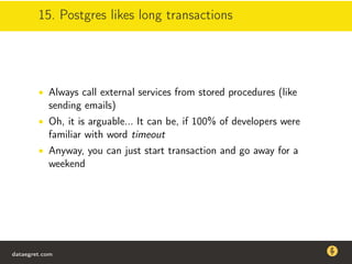15. Postgres likes long transactions
• Always call external services from stored procedures (like
sending emails)
• Oh, it is arguable... It can be, if 100% of developers were
familiar with word timeout
• Anyway, you can just start transaction and go away for a
weekend
dataegret.com
Why this talk
• Linux is a most common OS for databases
• DBAs often run into IO problems
• Most of the information on topic is written by kerneldevelopers
(for kernel developers) or is checklist-style
• Checklists are useful, but up to certain workload
dataegret.com
 
