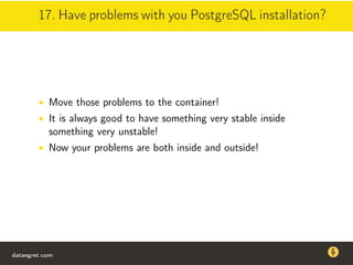 17. Have problems with you PostgreSQL installation?
• Move those problems to the container!
• It is always good to have something very stable inside
something very unstable!
• Now your problems are both inside and outside!
dataegret.com
Why this talk
• Linux is a most common OS for databases
• DBAs often run into IO problems
• Most of the information on topic is written by kerneldevelopers
(for kernel developers) or is checklist-style
• Checklists are useful, but up to certain workload
dataegret.com
 