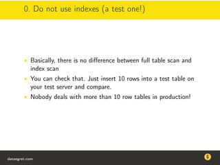 0. Do not use indexes (a test one!)
• Basically, there is no diﬀerence between full table scan and
index scan
• You can check that. Just insert 10 rows into a test table on
your test server and compare.
• Nobody deals with more than 10 row tables in production!
dataegret.com
Why this talk
• Linux is a most common OS for databases
• DBAs often run into IO problems
• Most of the information on topic is written by kerneldevelopers
(for kernel developers) or is checklist-style
• Checklists are useful, but up to certain workload
dataegret.com
 