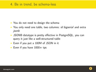 4. Be in trend, be schema-less
• You do not need to design the schema
• You only need one table, two columns: id bigserial and extra
jsonb
• JSONB datatype is pretty eﬀective in PostgreSQL, you can
query it just like a well-structured table
• Even if you put a 100M of JSON in it
• Even if you have 1000+ tps
dataegret.com
Why this talk
• Linux is a most common OS for databases
• DBAs often run into IO problems
• Most of the information on topic is written by kerneldevelopers
(for kernel developers) or is checklist-style
• Checklists are useful, but up to certain workload
dataegret.com
 