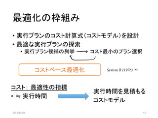 最適化の枠組み 
• 実行プランのコスト計算式（コストモデル）を設計 
• 最適な実行プランの探索 
• 実行プラン候補の列挙コスト最小のプラン選択 
2014/12/04 13 
コストベース最適化System R (1976) 〜 
コスト： 最適性の指標 
• ≒ 実行時間 
実行時間を見積もる 
コストモデル 
 