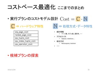 コストベース最適化ここまでのまとめ 
•実行プランのコストモデル設計 
•候補プランの探索 
2014/12/04 33 
⇔ハードウェア特性 
seq_page_cost 
random_page_cost 
cpu_tuple_cost 
cpu_index_tuple_cost 
cpu_operator_cost 
⇔処理方式・データ特性 
•統計情報 
•ページ数、タプル数、選択率、・・・ 
•アクセスパス 
•SeqScan, IndexScan, ... 
•結合方式 
•NestLoopJoin, HashJoin 
•・・・  