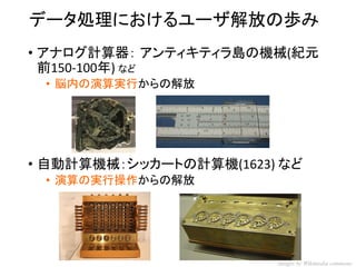 データ処理におけるユーザ解放の歩み 
•アナログ計算器：アンティキティラ島の機械(紀元 前150-100年) など 
•脳内の演算実行からの解放 
•自動計算機械：シッカートの計算機(1623) など 
•演算の実行操作からの解放 
images by Wikimedia commons  