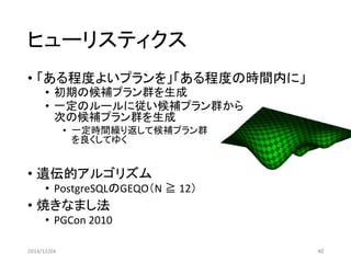 ヒューリスティクス 
•「ある程度よいプランを」「ある程度の時間内に」 
•初期の候補プラン群を生成 
•一定のルールに従い候補プラン群から 次の候補プラン群を生成 
•一定時間繰り返して候補プラン群 を良くしてゆく 
•遺伝的アルゴリズム 
•PostgreSQLのGEQO（N ≧12） 
•焼きなまし法 
•PGCon2010 
2014/12/04 40 
 