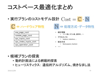コストベース最適化まとめ 
•実行プランのコストモデル設計 
•候補プランの探索 
•動的計画法による網羅的探索 
•ヒューリスティクス：遺伝的アルゴリズム、焼きなまし法 
2014/12/04 41 
⇔ハードウェア特性 
seq_page_cost 
random_page_cost 
cpu_tuple_cost 
cpu_index_tuple_cost 
cpu_operator_cost 
⇔処理方式・データ特性 
•統計情報 
•ページ数、タプル数、選択率、・・・ 
•アクセスパス 
•SeqScan, IndexScan, ... 
•結合方式 
•NestLoopJoin, HashJoin 
•・・・  